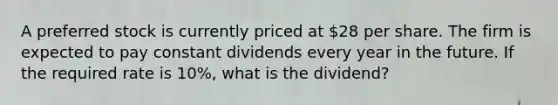 A preferred stock is currently priced at 28 per share. The firm is expected to pay constant dividends every year in the future. If the required rate is 10%, what is the dividend?