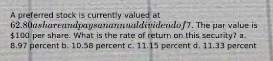 A preferred stock is currently valued at 62.80 a share and pays an annual dividend of7. The par value is 100 per share. What is the rate of return on this security? a. 8.97 percent b. 10.58 percent c. 11.15 percent d. 11.33 percent