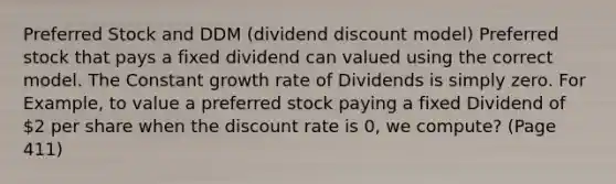 Preferred Stock and DDM (dividend discount model) Preferred stock that pays a fixed dividend can valued using the correct model. The Constant growth rate of Dividends is simply zero. For Example, to value a preferred stock paying a fixed Dividend of 2 per share when the discount rate is 0, we compute? (Page 411)