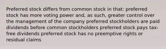 Preferred stock differs from common stock in that: preferred stock has more voting power and, as such, greater control over the management of the company preferred stockholders are paid dividends before common stockholders preferred stock pays tax-free dividends preferred stock has no preemptive rights or residual claims