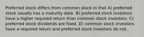 Preferred stock differs from common stock in that A) preferred stock usually has a maturity date. B) preferred stock investors have a higher required return than common stock investors. C) preferred stock dividends are fixed. D) common stock investors have a required return and preferred stock investors do not.