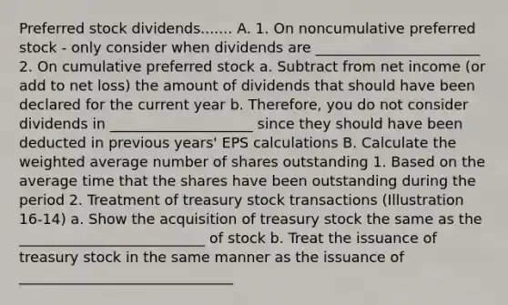 Preferred stock dividends....... A. 1. On noncumulative preferred stock - only consider when dividends are _______________________ 2. On cumulative preferred stock a. Subtract from net income (or add to net loss) the amount of dividends that should have been declared for the current year b. Therefore, you do not consider dividends in ____________________ since they should have been deducted in previous years' EPS calculations B. Calculate the weighted average number of shares outstanding 1. Based on the average time that the shares have been outstanding during the period 2. Treatment of treasury stock transactions (Illustration 16-14) a. Show the acquisition of treasury stock the same as the __________________________ of stock b. Treat the issuance of treasury stock in the same manner as the issuance of ______________________________