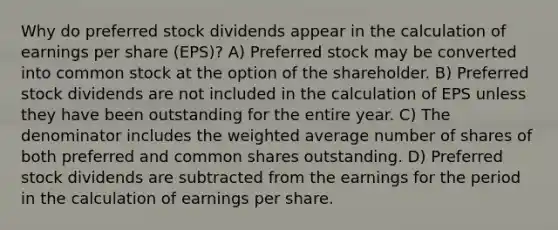 Why do preferred stock dividends appear in the calculation of earnings per share (EPS)? A) Preferred stock may be converted into common stock at the option of the shareholder. B) Preferred stock dividends are not included in the calculation of EPS unless they have been outstanding for the entire year. C) The denominator includes the <a href='https://www.questionai.com/knowledge/koL1NUNNcJ-weighted-average' class='anchor-knowledge'>weighted average</a> number of shares of both preferred and common shares outstanding. D) Preferred stock dividends are subtracted from the earnings for the period in the calculation of earnings per share.