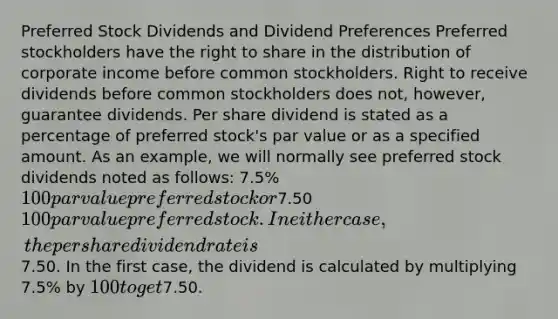 Preferred Stock Dividends and Dividend Preferences Preferred stockholders have the right to share in the distribution of corporate income before common stockholders. Right to receive dividends before common stockholders does not, however, guarantee dividends. Per share dividend is stated as a percentage of preferred stock's par value or as a specified amount. As an example, we will normally see preferred stock dividends noted as follows: 7.5% 100 par value preferred stock or7.50 100 par value preferred stock. In either case, the per share dividend rate is7.50. In the first case, the dividend is calculated by multiplying 7.5% by 100 to get7.50.