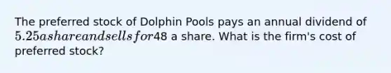 The preferred stock of Dolphin Pools pays an annual dividend of 5.25 a share and sells for48 a share. What is the firm's cost of preferred stock?