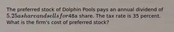 The preferred stock of Dolphin Pools pays an annual dividend of 5.25 a share and sells for48a share. The tax rate is 35 percent. What is the firm's cost of preferred stock?