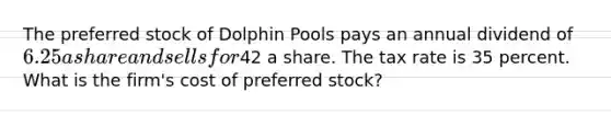 The preferred stock of Dolphin Pools pays an annual dividend of 6.25 a share and sells for42 a share. The tax rate is 35 percent. What is the firm's cost of preferred stock?