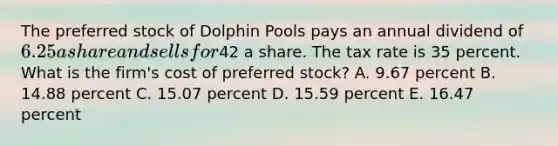 The preferred stock of Dolphin Pools pays an annual dividend of 6.25 a share and sells for42 a share. The tax rate is 35 percent. What is the firm's cost of preferred stock? A. 9.67 percent B. 14.88 percent C. 15.07 percent D. 15.59 percent E. 16.47 percent