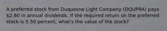 A preferred stock from Duquesne Light Company (DQUPRA) pays 2.60 in annual dividends. If the required return on the preferred stock is 5.50 percent, what's the value of the stock?