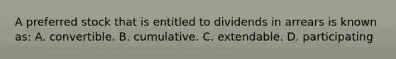 A preferred stock that is entitled to dividends in arrears is known as: A. convertible. B. cumulative. C. extendable. D. participating