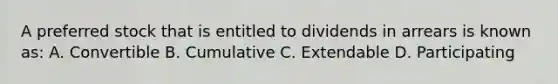 A preferred stock that is entitled to dividends in arrears is known as: A. Convertible B. Cumulative C. Extendable D. Participating