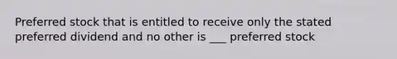 Preferred stock that is entitled to receive only the stated preferred dividend and no other is ___ preferred stock