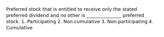 Preferred stock that is entitled to receive only the stated preferred dividend and no other is _______________ preferred stock. 1. Participating 2. Non-cumulative 3. Non-participating 4. Cumulative