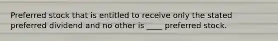 Preferred stock that is entitled to receive only the stated preferred dividend and no other is ____ preferred stock.