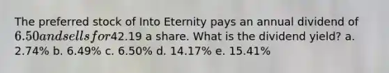 The preferred stock of Into Eternity pays an annual dividend of 6.50 and sells for42.19 a share. What is the dividend yield? a. 2.74% b. 6.49% c. 6.50% d. 14.17% e. 15.41%