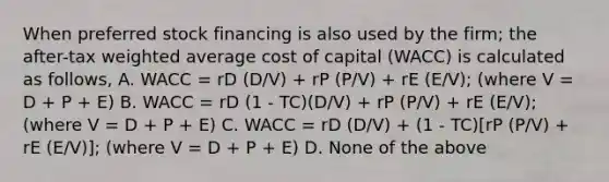 When preferred stock financing is also used by the firm; the after-tax weighted average cost of capital (WACC) is calculated as follows, A. WACC = rD (D/V) + rP (P/V) + rE (E/V); (where V = D + P + E) B. WACC = rD (1 - TC)(D/V) + rP (P/V) + rE (E/V); (where V = D + P + E) C. WACC = rD (D/V) + (1 - TC)[rP (P/V) + rE (E/V)]; (where V = D + P + E) D. None of the above