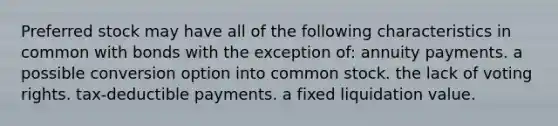 Preferred stock may have all of the following characteristics in common with bonds with the exception of: annuity payments. a possible conversion option into common stock. the lack of voting rights. tax-deductible payments. a fixed liquidation value.