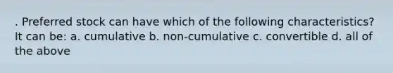 . Preferred stock can have which of the following characteristics? It can be: a. cumulative b. non-cumulative c. convertible d. all of the above