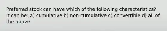 Preferred stock can have which of the following characteristics? It can be: a) cumulative b) non-cumulative c) convertible d) all of the above