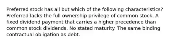 Preferred stock has all but which of the following characteristics? Preferred lacks the full ownership privilege of common stock. A fixed dividend payment that carries a higher precedence than common stock dividends. No stated maturity. The same binding contractual obligation as debt.