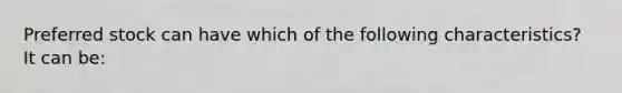 Preferred stock can have which of the following characteristics? It can be: