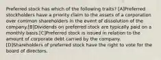 Preferred stock has which of the following traits? [A]Preferred stockholders have a priority claim to the assets of a corporation over common shareholders in the event of dissolution of the company.[B]Dividends on preferred stock are typically paid on a monthly basis.[C]Preferred stock is issued in relation to the amount of corporate debt carried by the company.[D]Shareholders of preferred stock have the right to vote for the board of directors.