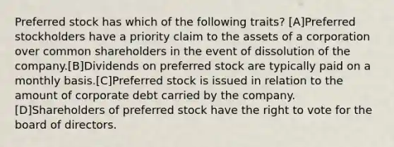 Preferred stock has which of the following traits? [A]Preferred stockholders have a priority claim to the assets of a corporation over common shareholders in the event of dissolution of the company.[B]Dividends on preferred stock are typically paid on a monthly basis.[C]Preferred stock is issued in relation to the amount of corporate debt carried by the company.[D]Shareholders of preferred stock have the right to vote for the board of directors.