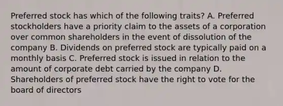 Preferred stock has which of the following traits? A. Preferred stockholders have a priority claim to the assets of a corporation over common shareholders in the event of dissolution of the company B. Dividends on preferred stock are typically paid on a monthly basis C. Preferred stock is issued in relation to the amount of corporate debt carried by the company D. Shareholders of preferred stock have <a href='https://www.questionai.com/knowledge/kr9tEqZQot-the-right-to-vote' class='anchor-knowledge'>the right to vote</a> for the board of directors