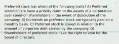 Preferred stock has which of the following traits? A) Preferred stockholders have a priority claim to the assets of a corporation over common shareholders in the event of dissolution of the company. B( Dividends on preferred stock are typically paid on a monthly basis. C) Preferred stock is issued in relation to the amount of corporate debt carried by the company. D) Shareholders of preferred stock have the right to vote for the board of directors.