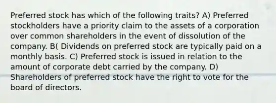 Preferred stock has which of the following traits? A) Preferred stockholders have a priority claim to the assets of a corporation over common shareholders in the event of dissolution of the company. B( Dividends on preferred stock are typically paid on a monthly basis. C) Preferred stock is issued in relation to the amount of corporate debt carried by the company. D) Shareholders of preferred stock have the right to vote for the board of directors.