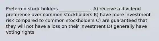 Preferred stock holders ______________. A) receive a dividend preference over common stockholders B) have more investment risk compared to common stockholders C) are guaranteed that they will not have a loss on their investment D) generally have voting rights