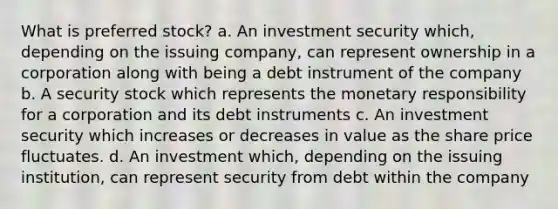 What is preferred stock? a. An investment security which, depending on the issuing company, can represent ownership in a corporation along with being a debt instrument of the company b. A security stock which represents the monetary responsibility for a corporation and its debt instruments c. An investment security which increases or decreases in value as the share price fluctuates. d. An investment which, depending on the issuing institution, can represent security from debt within the company