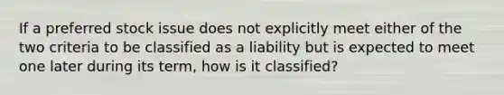 If a preferred stock issue does not explicitly meet either of the two criteria to be classified as a liability but is expected to meet one later during its term, how is it classified?