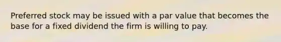 Preferred stock may be issued with a par value that becomes the base for a fixed dividend the firm is willing to pay.