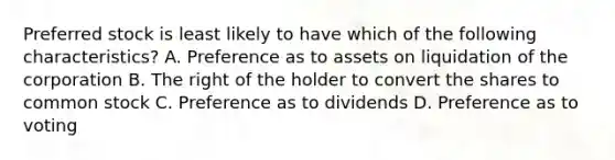 Preferred stock is least likely to have which of the following​ characteristics? A. Preference as to assets on liquidation of the corporation B. The right of the holder to convert the shares to common stock C. Preference as to dividends D. Preference as to voting