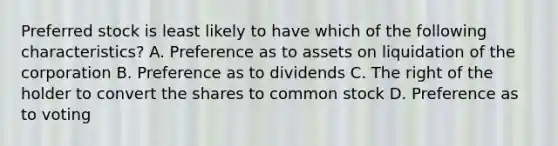 Preferred stock is least likely to have which of the following​ characteristics? A. Preference as to assets on liquidation of the corporation B. Preference as to dividends C. The right of the holder to convert the shares to common stock D. Preference as to voting