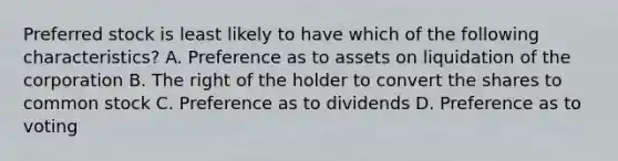 Preferred stock is least likely to have which of the following characteristics? A. Preference as to assets on liquidation of the corporation B. The right of the holder to convert the shares to common stock C. Preference as to dividends D. Preference as to voting