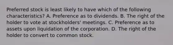 Preferred stock is least likely to have which of the following characteristics? A. Preference as to dividends. B. The right of the holder to vote at stockholders' meetings. C. Preference as to assets upon liquidation of the corporation. D. The right of the holder to convert to common stock.