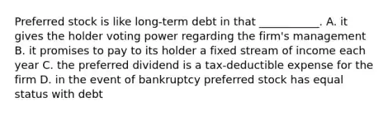 Preferred stock is like long-term debt in that ___________. A. it gives the holder voting power regarding the firm's management B. it promises to pay to its holder a fixed stream of income each year C. the preferred dividend is a tax-deductible expense for the firm D. in the event of bankruptcy preferred stock has equal status with debt