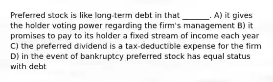 Preferred stock is like long-term debt in that _______. A) it gives the holder voting power regarding the firm's management B) it promises to pay to its holder a fixed stream of income each year C) the preferred dividend is a tax-deductible expense for the firm D) in the event of bankruptcy preferred stock has equal status with debt