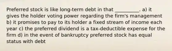 Preferred stock is like long-term debt in that __________. a) it gives the holder voting power regarding the firm's management b) it promises to pay to its holder a fixed stream of income each year c) the preferred dividend is a tax-deductible expense for the firm d) in the event of bankruptcy preferred stock has equal status with debt