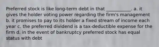 Preferred stock is like long-term debt in that ___________. a. it gives the holder voting power regarding the firm's management b. it promises to pay to its holder a fixed stream of income each year c. the preferred dividend is a tax-deductible expense for the firm d. in the event of bankruptcy preferred stock has equal status with debt