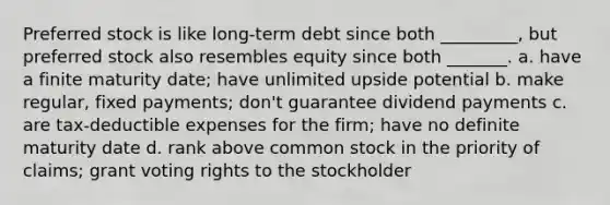 Preferred stock is like long-term debt since both _________, but preferred stock also resembles equity since both _______. a. have a finite maturity date; have unlimited upside potential b. make regular, fixed payments; don't guarantee dividend payments c. are tax-deductible expenses for the firm; have no definite maturity date d. rank above common stock in the priority of claims; grant voting rights to the stockholder