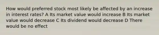 How would preferred stock most likely be affected by an increase in interest rates? A Its market value would increase B Its market value would decrease C Its dividend would decrease D There would be no effect