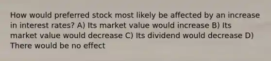 How would preferred stock most likely be affected by an increase in interest rates? A) Its market value would increase B) Its market value would decrease C) Its dividend would decrease D) There would be no effect