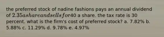 the preferred stock of nadine fashions pays an annual dividend of 2.35 a share and sells for40 a share. the tax rate is 30 percent. what is the firm's cost of preferred stock? a. 7.82% b. 5.88% c. 11.29% d. 9.78% e. 4.97%