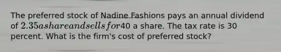 The preferred stock of Nadine Fashions pays an annual dividend of 2.35 a share and sells for40 a share. The tax rate is 30 percent. What is the firm's cost of preferred stock?