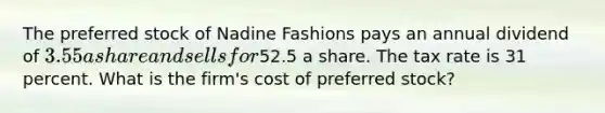 The preferred stock of Nadine Fashions pays an annual dividend of 3.55 a share and sells for52.5 a share. The tax rate is 31 percent. What is the firm's cost of preferred stock?