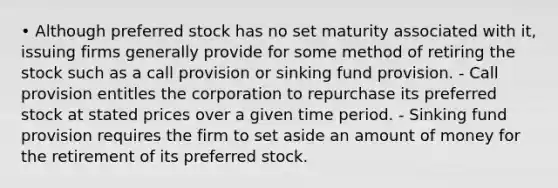 • Although preferred stock has no set maturity associated with it, issuing firms generally provide for some method of retiring the stock such as a call provision or sinking fund provision. - Call provision entitles the corporation to repurchase its preferred stock at stated prices over a given time period. - Sinking fund provision requires the firm to set aside an amount of money for the retirement of its preferred stock.