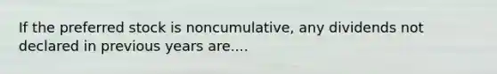 If the preferred stock is noncumulative, any dividends not declared in previous years are....